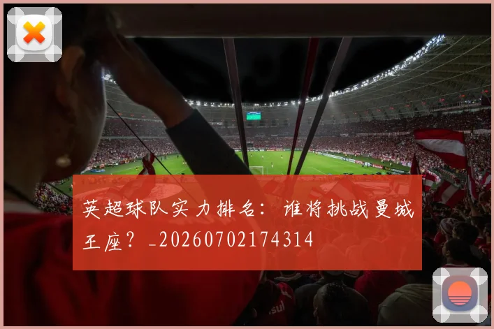 英超球队实力排名:谁将挑战曼城王座?_20260702174314