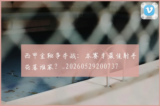 西甲金靴争夺战：本赛季最佳射手花落谁家？_20260529200737