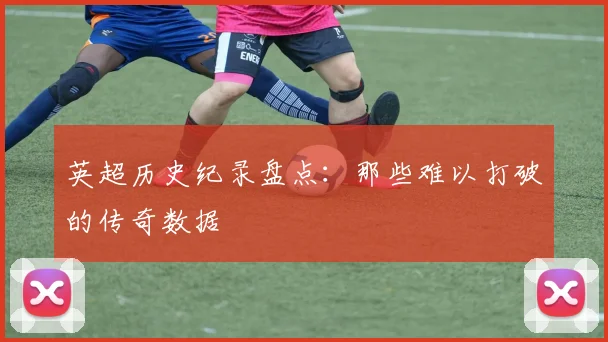 英超历史纪录盘点：那些难以打破的传奇数据